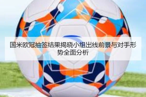 国米欧冠抽签结果揭晓小组出线前景与对手形势全面分析（bob.comapp）