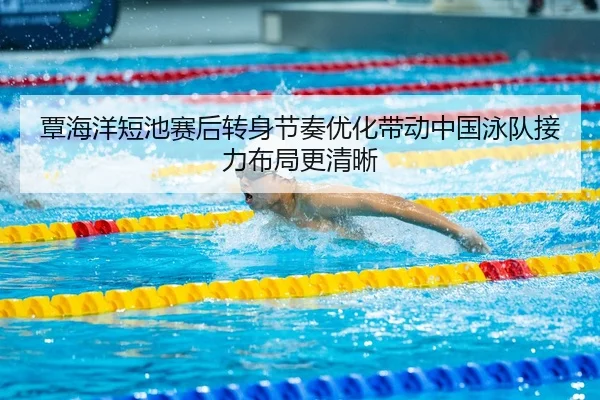 覃海洋短池赛后转身节奏优化带动中国泳队接力布局更清晰（bob.comapp）