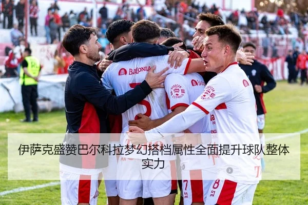 伊萨克盛赞巴尔科拉梦幻搭档属性全面提升球队整体实力（bob.comapp）